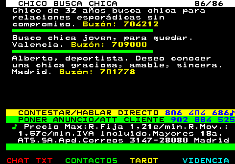 708.86. CHICO BUSCA CHICA 86 86. Chico de 32 años busca chica para relaciones esporádicas sin compromiso. Buzón: 704212. Busco chica joven, para quedar. Valencia. Buzón: 709000. Alberto, deportista. Deseo conocer una chica graciosa, amable, sincera. Madrid. Buzón: 701778. CONTESTAR HABLAR DIRECTO. 806 404 686♪. PONER ANUNCIO ATT CLIENTE. 902 884 525. ♪. Precio Max:R.Fija 1,21e min.R.Mov.: 1,57e min.IVA incluido.Mayores 18a. ATS.SA.Apd.Correos 3147-28080 Madrid.