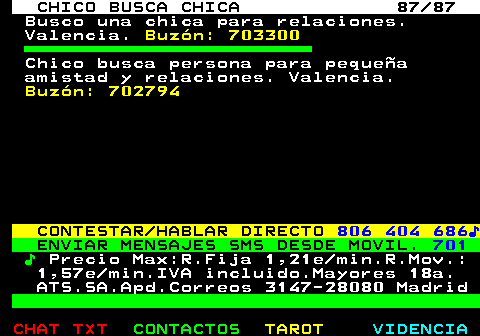 708.87. CHICO BUSCA CHICA 87 87. Busco una chica para relaciones. Valencia. Buzón: 703300. Chico busca persona para pequeña amistad y relaciones. Valencia. Buzón: 702794. CONTESTAR HABLAR DIRECTO. 806 404 686♪. ENVIAR MENSAJES SMS DESDE MOVIL. 701. ♪. Precio Max:R.Fija 1,21e min.R.Mov.: 1,57e min.IVA incluido.Mayores 18a. ATS.SA.Apd.Correos 3147-28080 Madrid.