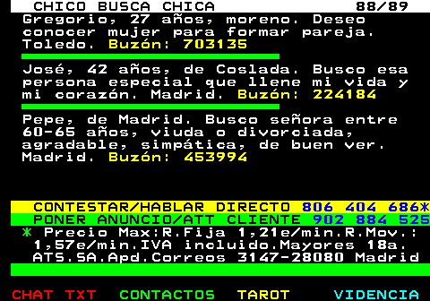 708.88. CHICO BUSCA CHICA 88 89. Gregorio, 27 aos, moreno. Deseo conocer mujer para formar pareja. Toledo. Buzn: 703135. Jos, 42 aos, de Coslada. Busco esa persona especial que llene mi vida y mi corazn. Madrid. Buzn: 224184. Pepe, de Madrid. Busco seora entre 60-65 aos, viuda o divorciada, agradable, simptica, de buen ver. Madrid. Buzn: 453994. CONTESTAR HABLAR DIRECTO. 806 404 686*. PONER ANUNCIO ATT CLIENTE. 902 884 525. *. Precio Max:R.Fija 1,21e min.R.Mov.: 1,57e min.IVA incluido.Mayores 18a. ATS.SA.Apd.Correos 3147-28080 Madrid.