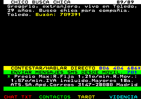 708.89. CHICO BUSCA CHICA 89 89. Gregorio, extranjero, vivo en Toledo, 29 aos. Busco chica para compaa. Toledo. Buzn: 709391. CONTESTAR HABLAR DIRECTO. 806 404 686*. ENVIAR MENSAJES SMS DESDE MOVIL. 701. *. Precio Max:R.Fija 1,21e min.R.Mov.: 1,57e min.IVA incluido.Mayores 18a. ATS.SA.Apd.Correos 3147-28080 Madrid.