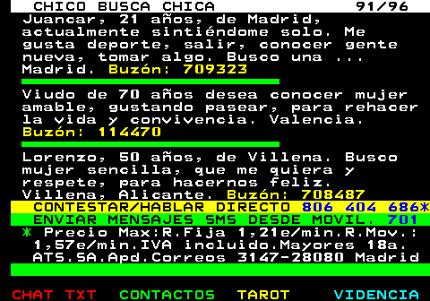 708.91. CHICO BUSCA CHICA 91 96. Juancar, 21 aos, de Madrid, actualmente sintindome solo. Me gusta deporte, salir, conocer gente nueva, tomar algo. Busco una . Madrid. Buzn: 709323. Viudo de 70 aos desea conocer mujer amable, gustando pasear, para rehacer la vida y convivencia. Valencia. Buzn: 114470. Lorenzo, 50 aos, de Villena. Busco mujer sencilla, que me quiera y respete, para hacernos feliz. Villena, Alicante. Buzn: 708487. CONTESTAR HABLAR DIRECTO. 806 404 686*. ENVIAR MENSAJES SMS DESDE MOVIL. 701. *. Precio Max:R.Fija 1,21e min.R.Mov.: 1,57e min.IVA incluido.Mayores 18a. ATS.SA.Apd.Correos 3147-28080 Madrid.