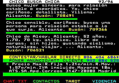 708.92. CHICO BUSCA CHICA 92 96. Busco mujer sincera, para relacin estable o espordica. Yo, chico carioso, detallista. Villena, Alicante. Buzn: 708491. Chico sensible, carioso, busca una persona para relacin estable o lo que surja. Alicante. Buzn: 709366. Chico de Alcoy, Alicante, 52 aos, 1,70, 70 kg, atltico, libre de cargas, sin hijos, gustando ciclismo, naturaleza, viajar, . Alicante. Buzn: 706521. CONTESTAR HABLAR DIRECTO. 806 404 686*. PONER ANUNCIO ATT CLIENTE. 902 884 525. *. Precio Max:R.Fija 1,21e min.R.Mov.: 1,57e min.IVA incluido.Mayores 18a. ATS.SA.Apd.Correos 3147-28080 Madrid.