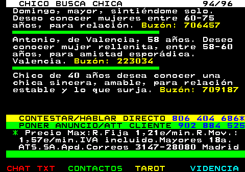 708.94. CHICO BUSCA CHICA 94 96. Domingo, mayor, sintindome solo. Deseo conocer mujeres entre 60-75 aos, para relacin. Buzn: 706457. Antonio, de Valencia, 58 aos. Deseo conocer mujer rellenita, entre 58-60 aos, para amistad espordica. Valencia. Buzn: 223034. Chico de 40 aos desea conocer una chica sincera, amable, para relacin estable y lo que surja. Buzn: 709187. CONTESTAR HABLAR DIRECTO. 806 404 686*. PONER ANUNCIO ATT CLIENTE. 902 884 525. *. Precio Max:R.Fija 1,21e min.R.Mov.: 1,57e min.IVA incluido.Mayores 18a. ATS.SA.Apd.Correos 3147-28080 Madrid.