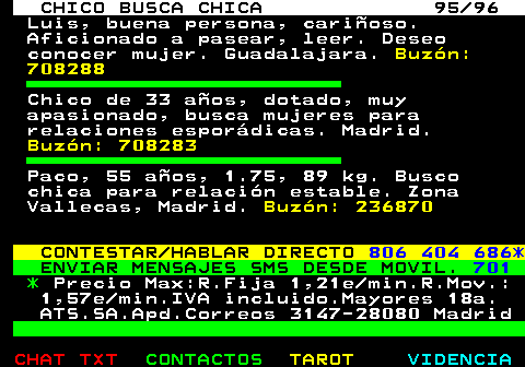 708.95. CHICO BUSCA CHICA 95 96. Luis, buena persona, carioso. Aficionado a pasear, leer. Deseo conocer mujer. Guadalajara. Buzn: 708288. Chico de 33 aos, dotado, muy apasionado, busca mujeres para relaciones espordicas. Madrid. Buzn: 708283. Paco, 55 aos, 1.75, 89 kg. Busco chica para relacin estable. Zona Vallecas, Madrid. Buzn: 236870. CONTESTAR HABLAR DIRECTO. 806 404 686*. ENVIAR MENSAJES SMS DESDE MOVIL. 701. *. Precio Max:R.Fija 1,21e min.R.Mov.: 1,57e min.IVA incluido.Mayores 18a. ATS.SA.Apd.Correos 3147-28080 Madrid.