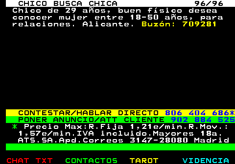 708.96. CHICO BUSCA CHICA 96 96. Chico de 29 aos, buen fsico desea conocer mujer entre 18-50 aos, para relaciones. Alicante. Buzn: 709281. CONTESTAR HABLAR DIRECTO. 806 404 686*. PONER ANUNCIO ATT CLIENTE. 902 884 525. *. Precio Max:R.Fija 1,21e min.R.Mov.: 1,57e min.IVA incluido.Mayores 18a. ATS.SA.Apd.Correos 3147-28080 Madrid.
