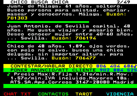 709.2. CHICO BUSCA CHICA 2 49. Juan, de Málaga, 61 años, soltero. Busco persona para amistad, charlar, pasear y conocernos. Málaga. Buzón: 701303. Juan Antonio, de Sevilla capital, 48 años. Me gusta viajar y pasarlo bien. Deseo conocer mujer entre 40-60 años, . Sevilla. Buzón: 706194. Chico de 48 años, 1,89, ojos verdes, con pelo no calvo, busca una chica delgada, sin importar altura, para . Sevilla. Buzón: 706477. CONTESTAR HABLAR DIRECTO. 806 404 686♪. PONER ANUNCIO ATT CLIENTE. 902 884 525. ♪. Precio Max:R.Fija 1,21e min.R.Mov.: 1,57e min.IVA incluido.Mayores 18a. ATS.SA.Apd.Correos 3147-28080 Madrid.