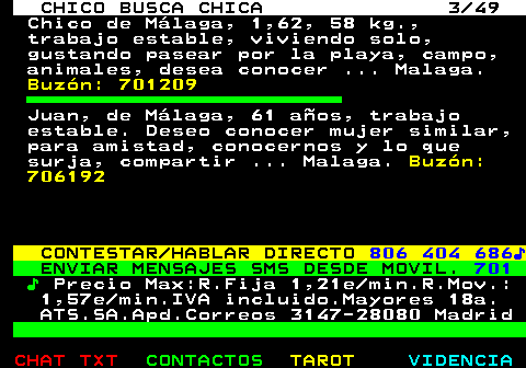 709.3. CHICO BUSCA CHICA 3 49. Chico de Málaga, 1,62, 58 kg., trabajo estable, viviendo solo, gustando pasear por la playa, campo, animales, desea conocer . Malaga. Buzón: 701209. Juan, de Málaga, 61 años, trabajo estable. Deseo conocer mujer similar, para amistad, conocernos y lo que surja, compartir . Malaga. Buzón: 706192. CONTESTAR HABLAR DIRECTO. 806 404 686♪. ENVIAR MENSAJES SMS DESDE MOVIL. 701. ♪. Precio Max:R.Fija 1,21e min.R.Mov.: 1,57e min.IVA incluido.Mayores 18a. ATS.SA.Apd.Correos 3147-28080 Madrid.