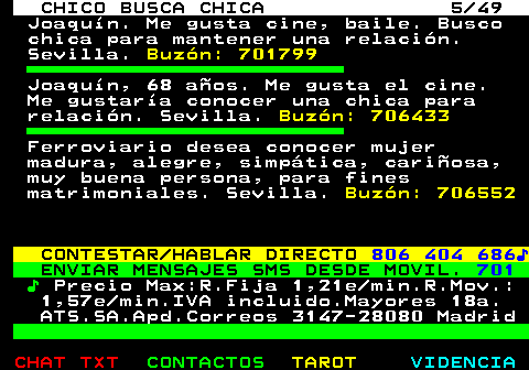 709.5. CHICO BUSCA CHICA 5 49. Joaquín. Me gusta cine, baile. Busco chica para mantener una relación. Sevilla. Buzón: 701799. Joaquín, 68 años. Me gusta el cine. Me gustaría conocer una chica para relación. Sevilla. Buzón: 706433. Ferroviario desea conocer mujer madura, alegre, simpática, cariñosa, muy buena persona, para fines matrimoniales. Sevilla. Buzón: 706552. CONTESTAR HABLAR DIRECTO. 806 404 686♪. ENVIAR MENSAJES SMS DESDE MOVIL. 701. ♪. Precio Max:R.Fija 1,21e min.R.Mov.: 1,57e min.IVA incluido.Mayores 18a. ATS.SA.Apd.Correos 3147-28080 Madrid.