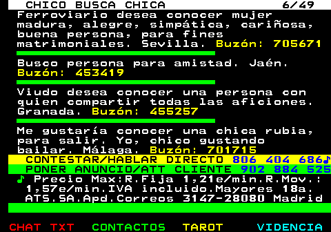 709.6. CHICO BUSCA CHICA 6 49. Ferroviario desea conocer mujer madura, alegre, simpática, cariñosa, buena persona, para fines matrimoniales. Sevilla. Buzón: 705671. Busco persona para amistad. Jaén. Buzón: 453419. Viudo desea conocer una persona con quien compartir todas las aficiones. Granada. Buzón: 455257. Me gustaría conocer una chica rubia, para salir. Yo, chico gustando bailar. Málaga. Buzón: 701715. CONTESTAR HABLAR DIRECTO. 806 404 686♪. PONER ANUNCIO ATT CLIENTE. 902 884 525. ♪. Precio Max:R.Fija 1,21e min.R.Mov.: 1,57e min.IVA incluido.Mayores 18a. ATS.SA.Apd.Correos 3147-28080 Madrid.