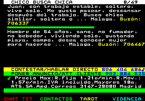 709.8. CHICO BUSCA CHICA 8 49. Juan, con trabajo estable, soltero, vivo solo. Me gusta pasear, descansar después del trabajo. Busco chica similar, soltera o . Malaga. Buzón: 706337. Hombre de 54 años, sano, no fumador, no bebedor, viviendo solo, gustando playa, campo, desea conocer mujer para hacerse . Malaga. Buzón: 706467. CONTESTAR HABLAR DIRECTO. 806 404 686♪. PONER ANUNCIO ATT CLIENTE. 902 884 525. ♪. Precio Max:R.Fija 1,21e min.R.Mov.: 1,57e min.IVA incluido.Mayores 18a. ATS.SA.Apd.Correos 3147-28080 Madrid.