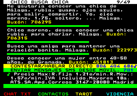 709.9. CHICO BUSCA CHICA 9 49. Me gsutaría conocer una chica de Málaga, rubia, guapa, ojos azules, para salir, compartir. Yo, cico moreno, 1,75, soltero, . Malaga. Buzón: 706295. Chico moreno, desea conocer una chica rubia, para charlar. Málaga. Buzón: 706315. Busco una amiga para mantener una relación bonita. Málaga. Buzón: 222973. Deseo conocer una mujer entre 40-50 años, de Granada. Buzón: 451813. CONTESTAR HABLAR DIRECTO. 806 404 686♪. ENVIAR MENSAJES SMS DESDE MOVIL. 701. ♪. Precio Max:R.Fija 1,21e min.R.Mov.: 1,57e min.IVA incluido.Mayores 18a. ATS.SA.Apd.Correos 3147-28080 Madrid.