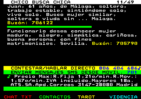 709.11. CHICO BUSCA CHICA 11 49. Juan, 61 años, de Málaga, soltero, trabajo estable, sintiéndome solo, vivo solo. Busco mujer similar, soltera o viuda sin . Malaga. Buzón: 706122. Funcionario desea conocer mujer madura, alegre, simpática, cariñosa, buena persona, con fines matrimoniales. Sevilla. Buzón: 705790. CONTESTAR HABLAR DIRECTO. 806 404 686♪. ENVIAR MENSAJES SMS DESDE MOVIL. 701. ♪. Precio Max:R.Fija 1,21e min.R.Mov.: 1,57e min.IVA incluido.Mayores 18a. ATS.SA.Apd.Correos 3147-28080 Madrid.