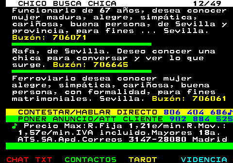 709.12. CHICO BUSCA CHICA 12 49. Funcionario de 67 años, desea conocer mujer madura, alegre, simpática, cariñosa, buena persona, de Sevilla y provincia, para fines . Sevilla. Buzón: 706071. Rafa, de Sevilla. Deseo conocer una chica para conversar y ver lo que surge. Buzón: 706645. Ferroviario desea conocer mujer alegre, simpática, cariñosa, buena persona, con formalidad, para fines matrimoniales. Sevilla. Buzón: 706061. CONTESTAR HABLAR DIRECTO. 806 404 686♪. PONER ANUNCIO ATT CLIENTE. 902 884 525. ♪. Precio Max:R.Fija 1,21e min.R.Mov.: 1,57e min.IVA incluido.Mayores 18a. ATS.SA.Apd.Correos 3147-28080 Madrid.