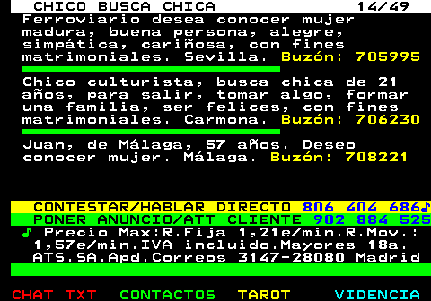 709.14. CHICO BUSCA CHICA 14 49. Ferroviario desea conocer mujer madura, buena persona, alegre, simpática, cariñosa, con fines matrimoniales. Sevilla. Buzón: 705995. Chico culturista, busca chica de 21 años, para salir, tomar algo, formar una familia, ser felices, con fines matrimoniales. Carmona. Buzón: 706230. Juan, de Málaga, 57 años. Deseo conocer mujer. Málaga. Buzón: 708221. CONTESTAR HABLAR DIRECTO. 806 404 686♪. PONER ANUNCIO ATT CLIENTE. 902 884 525. ♪. Precio Max:R.Fija 1,21e min.R.Mov.: 1,57e min.IVA incluido.Mayores 18a. ATS.SA.Apd.Correos 3147-28080 Madrid.