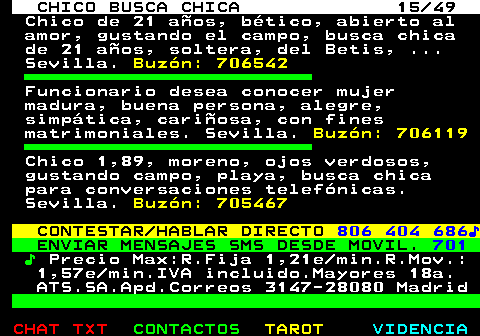 709.15. CHICO BUSCA CHICA 15 49. Chico de 21 años, bético, abierto al amor, gustando el campo, busca chica de 21 años, soltera, del Betis, . Sevilla. Buzón: 706542. Funcionario desea conocer mujer madura, buena persona, alegre, simpática, cariñosa, con fines matrimoniales. Sevilla. Buzón: 706119. Chico 1,89, moreno, ojos verdosos, gustando campo, playa, busca chica para conversaciones telefónicas. Sevilla. Buzón: 705467. CONTESTAR HABLAR DIRECTO. 806 404 686♪. ENVIAR MENSAJES SMS DESDE MOVIL. 701. ♪. Precio Max:R.Fija 1,21e min.R.Mov.: 1,57e min.IVA incluido.Mayores 18a. ATS.SA.Apd.Correos 3147-28080 Madrid.