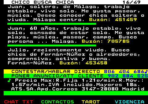 709.16. CHICO BUSCA CHICA 16 49. Juan, soltero, de Málaga, trabajo estable, vivo solo. Me gusta pasear, música. Deseo conocer chica soltera o viuda. Málaga centro. Buzón: 451459. Juan, 60 años, trabajo estable, vivo solo, cansado de estar solo. Me gusta playa, música, pasear, campo. Busco persona . Malaga. Buzón: 705785. Julio, recientemente viudo. Busco chica de Fernán-Núñez o alrededores, comprensiva, activa y buena. Fernán-Núñez. Buzón: 453458. CONTESTAR HABLAR DIRECTO. 806 404 686♪. PONER ANUNCIO ATT CLIENTE. 902 884 525. ♪. Precio Max:R.Fija 1,21e min.R.Mov.: 1,57e min.IVA incluido.Mayores 18a. ATS.SA.Apd.Correos 3147-28080 Madrid.