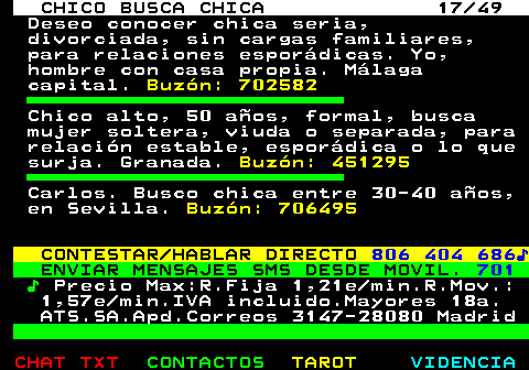 709.17. CHICO BUSCA CHICA 17 49. Deseo conocer chica seria, divorciada, sin cargas familiares, para relaciones esporádicas. Yo, hombre con casa propia. Málaga capital. Buzón: 702582. Chico alto, 50 años, formal, busca mujer soltera, viuda o separada, para relación estable, esporádica o lo que surja. Granada. Buzón: 451295. Carlos. Busco chica entre 30-40 años, en Sevilla. Buzón: 706495. CONTESTAR HABLAR DIRECTO. 806 404 686♪. ENVIAR MENSAJES SMS DESDE MOVIL. 701. ♪. Precio Max:R.Fija 1,21e min.R.Mov.: 1,57e min.IVA incluido.Mayores 18a. ATS.SA.Apd.Correos 3147-28080 Madrid.