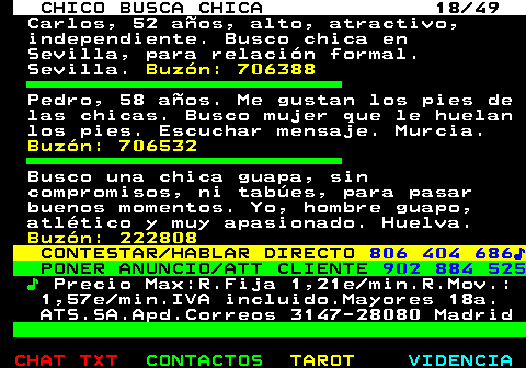 709.18. CHICO BUSCA CHICA 18 49. Carlos, 52 años, alto, atractivo, independiente. Busco chica en Sevilla, para relación formal. Sevilla. Buzón: 706388. Pedro, 58 años. Me gustan los pies de las chicas. Busco mujer que le huelan los pies. Escuchar mensaje. Murcia. Buzón: 706532. Busco una chica guapa, sin compromisos, ni tabúes, para pasar buenos momentos. Yo, hombre guapo, atlético y muy apasionado. Huelva. Buzón: 222808. CONTESTAR HABLAR DIRECTO. 806 404 686♪. PONER ANUNCIO ATT CLIENTE. 902 884 525. ♪. Precio Max:R.Fija 1,21e min.R.Mov.: 1,57e min.IVA incluido.Mayores 18a. ATS.SA.Apd.Correos 3147-28080 Madrid.