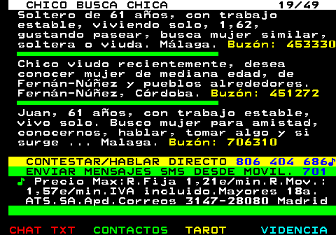 709.19. CHICO BUSCA CHICA 19 49. Soltero de 61 años, con trabajo estable, viviendo solo, 1,62, gustando pasear, busca mujer similar, soltera o viuda. Málaga. Buzón: 453330. Chico viudo recientemente, desea conocer mujer de mediana edad, de Fernán-Núñez y pueblos alrededores. Fernán-Núñez, Córdoba. Buzón: 451272. Juan, 61 años, con trabajo estable, vivo solo. Busco mujer para amistad, conocernos, hablar, tomar algo y si surge . Malaga. Buzón: 706310. CONTESTAR HABLAR DIRECTO. 806 404 686♪. ENVIAR MENSAJES SMS DESDE MOVIL. 701. ♪. Precio Max:R.Fija 1,21e min.R.Mov.: 1,57e min.IVA incluido.Mayores 18a. ATS.SA.Apd.Correos 3147-28080 Madrid.