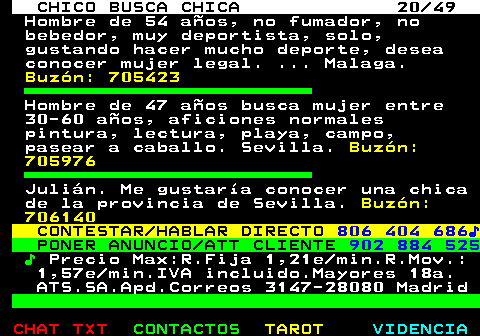 709.20. CHICO BUSCA CHICA 20 49. Hombre de 54 años, no fumador, no bebedor, muy deportista, solo, gustando hacer mucho deporte, desea conocer mujer legal. . Malaga. Buzón: 705423. Hombre de 47 años busca mujer entre 30-60 años, aficiones normales pintura, lectura, playa, campo, pasear a caballo. Sevilla. Buzón: 705976. Julián. Me gustaría conocer una chica de la provincia de Sevilla. Buzón: 706140. CONTESTAR HABLAR DIRECTO. 806 404 686♪. PONER ANUNCIO ATT CLIENTE. 902 884 525. ♪. Precio Max:R.Fija 1,21e min.R.Mov.: 1,57e min.IVA incluido.Mayores 18a. ATS.SA.Apd.Correos 3147-28080 Madrid.