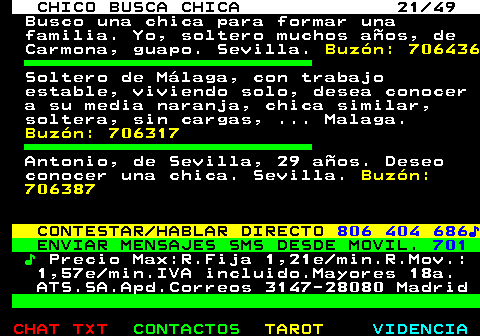 709.21. CHICO BUSCA CHICA 21 49. Busco una chica para formar una familia. Yo, soltero muchos años, de Carmona, guapo. Sevilla. Buzón: 706436. Soltero de Málaga, con trabajo estable, viviendo solo, desea conocer a su media naranja, chica similar, soltera, sin cargas, . Malaga. Buzón: 706317. Antonio, de Sevilla, 29 años. Deseo conocer una chica. Sevilla. Buzón: 706387. CONTESTAR HABLAR DIRECTO. 806 404 686♪. ENVIAR MENSAJES SMS DESDE MOVIL. 701. ♪. Precio Max:R.Fija 1,21e min.R.Mov.: 1,57e min.IVA incluido.Mayores 18a. ATS.SA.Apd.Correos 3147-28080 Madrid.