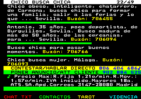 709.22. CHICO BUSCA CHICA 22 49. Chico obeso, inteligente, chatarrero, de Carmona, busca chica para formar una familia, salir a las ferias y lo que . Sevilla. Buzón: 706455. Antonio, 35 años, poco deportista, de Burguillos, Sevlla. Busco madura de más de 50 años, de las cercanías, para . Sevilla. Buzón: 706094. Busco chica para pasar buenos momentos. Buzón: 706766. Chico busca mujer. Málaga. Buzón: 706093. CONTESTAR HABLAR DIRECTO. 806 404 686♪. PONER ANUNCIO ATT CLIENTE. 902 884 525. ♪. Precio Max:R.Fija 1,21e min.R.Mov.: 1,57e min.IVA incluido.Mayores 18a. ATS.SA.Apd.Correos 3147-28080 Madrid.