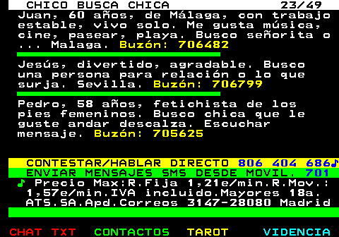 709.23. CHICO BUSCA CHICA 23 49. Juan, 60 años, de Málaga, con trabajo estable, vivo solo. Me gusta música, cine, pasear, playa. Busco señorita o . Malaga. Buzón: 706482. Jesús, divertido, agradable. Busco una persona para relación o lo que surja. Sevilla. Buzón: 706799. Pedro, 58 años, fetichista de los pies femeninos. Busco chica que le guste andar descalza. Escuchar mensaje. Buzón: 705625. CONTESTAR HABLAR DIRECTO. 806 404 686♪. ENVIAR MENSAJES SMS DESDE MOVIL. 701. ♪. Precio Max:R.Fija 1,21e min.R.Mov.: 1,57e min.IVA incluido.Mayores 18a. ATS.SA.Apd.Correos 3147-28080 Madrid.