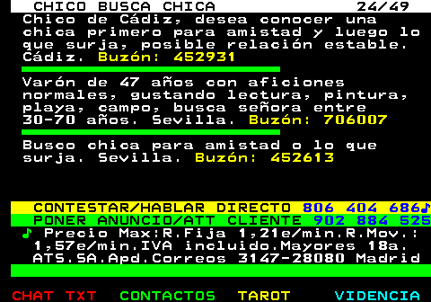 709.24. CHICO BUSCA CHICA 24 49. Chico de Cádiz, desea conocer una chica primero para amistad y luego lo que surja, posible relación estable. Cádiz. Buzón: 452931. Varón de 47 años con aficiones normales, gustando lectura, pintura, playa, campo, busca señora entre 30-70 años. Sevilla. Buzón: 706007. Busco chica para amistad o lo que surja. Sevilla. Buzón: 452613. CONTESTAR HABLAR DIRECTO. 806 404 686♪. PONER ANUNCIO ATT CLIENTE. 902 884 525. ♪. Precio Max:R.Fija 1,21e min.R.Mov.: 1,57e min.IVA incluido.Mayores 18a. ATS.SA.Apd.Correos 3147-28080 Madrid.