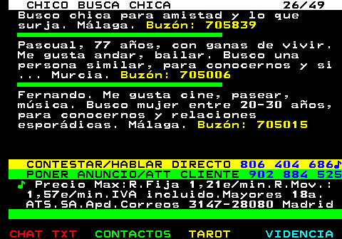 709.26. CHICO BUSCA CHICA 26 49. Busco chica para amistad y lo que surja. Málaga. Buzón: 705839. Pascual, 77 años, con ganas de vivir. Me gusta andar, bailar. Busco una persona similar, para conocernos y si . Murcia. Buzón: 705006. Fernando. Me gusta cine, pasear, música. Busco mujer entre 20-30 años, para conocernos y relaciones esporádicas. Málaga. Buzón: 705015. CONTESTAR HABLAR DIRECTO. 806 404 686♪. PONER ANUNCIO ATT CLIENTE. 902 884 525. ♪. Precio Max:R.Fija 1,21e min.R.Mov.: 1,57e min.IVA incluido.Mayores 18a. ATS.SA.Apd.Correos 3147-28080 Madrid.