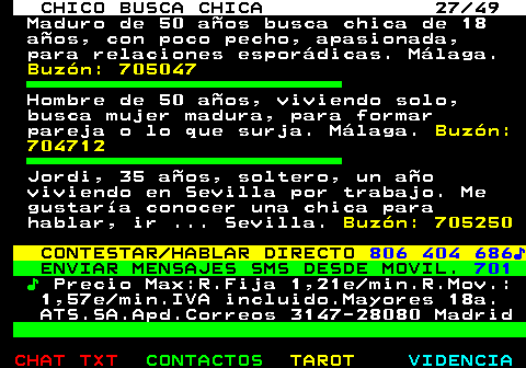 709.27. CHICO BUSCA CHICA 27 49. Maduro de 50 años busca chica de 18 años, con poco pecho, apasionada, para relaciones esporádicas. Málaga. Buzón: 705047. Hombre de 50 años, viviendo solo, busca mujer madura, para formar pareja o lo que surja. Málaga. Buzón: 704712. Jordi, 35 años, soltero, un año viviendo en Sevilla por trabajo. Me gustaría conocer una chica para hablar, ir . Sevilla. Buzón: 705250. CONTESTAR HABLAR DIRECTO. 806 404 686♪. ENVIAR MENSAJES SMS DESDE MOVIL. 701. ♪. Precio Max:R.Fija 1,21e min.R.Mov.: 1,57e min.IVA incluido.Mayores 18a. ATS.SA.Apd.Correos 3147-28080 Madrid.