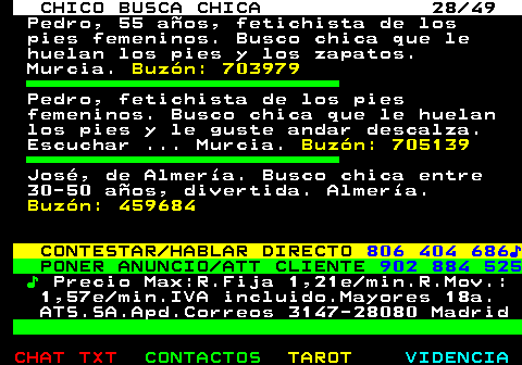 709.28. CHICO BUSCA CHICA 28 49. Pedro, 55 años, fetichista de los pies femeninos. Busco chica que le huelan los pies y los zapatos. Murcia. Buzón: 703979. Pedro, fetichista de los pies femeninos. Busco chica que le huelan los pies y le guste andar descalza. Escuchar . Murcia. Buzón: 705139. José, de Almería. Busco chica entre 30-50 años, divertida. Almería. Buzón: 459684. CONTESTAR HABLAR DIRECTO. 806 404 686♪. PONER ANUNCIO ATT CLIENTE. 902 884 525. ♪. Precio Max:R.Fija 1,21e min.R.Mov.: 1,57e min.IVA incluido.Mayores 18a. ATS.SA.Apd.Correos 3147-28080 Madrid.