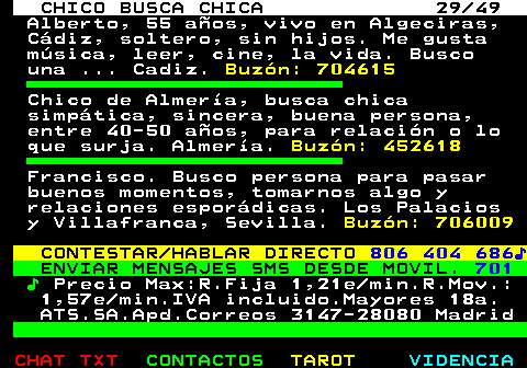 709.29. CHICO BUSCA CHICA 29 49. Alberto, 55 años, vivo en Algeciras, Cádiz, soltero, sin hijos. Me gusta música, leer, cine, la vida. Busco una . Cadiz. Buzón: 704615. Chico de Almería, busca chica simpática, sincera, buena persona, entre 40-50 años, para relación o lo que surja. Almería. Buzón: 452618. Francisco. Busco persona para pasar buenos momentos, tomarnos algo y relaciones esporádicas. Los Palacios y Villafranca, Sevilla. Buzón: 706009. CONTESTAR HABLAR DIRECTO. 806 404 686♪. ENVIAR MENSAJES SMS DESDE MOVIL. 701. ♪. Precio Max:R.Fija 1,21e min.R.Mov.: 1,57e min.IVA incluido.Mayores 18a. ATS.SA.Apd.Correos 3147-28080 Madrid.