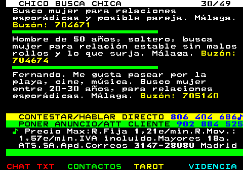 709.30. CHICO BUSCA CHICA 30 49. Busco mujer para relaciones esporádicas y posible pareja. Málaga. Buzón: 704671. Hombre de 50 años, soltero, busca mujer para relación estable sin malos rollos y lo que surja. Málaga. Buzón: 704674. Fernando. Me gusta pasear por la playa, cine, música. Busco mujer entre 20-30 años, para relaciones esporádicas. Málaga. Buzón: 705140. CONTESTAR HABLAR DIRECTO. 806 404 686♪. PONER ANUNCIO ATT CLIENTE. 902 884 525. ♪. Precio Max:R.Fija 1,21e min.R.Mov.: 1,57e min.IVA incluido.Mayores 18a. ATS.SA.Apd.Correos 3147-28080 Madrid.