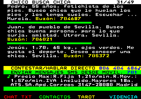 709.31. CHICO BUSCA CHICA 31 49. Pedro, 55 años, fetichista de los pies. Busco chica que le huelan los pies y los tenga sucios. Escuchar . Murcia. Buzón: 704687. Juan, de pueblo de Sevilla. Busco chica buena persona, para lo que surja, amistad. Utrera, Sevilla. Buzón: 706021. Jesús, 1,70, 65 kg., ojos verdes. Me gusta el deporte. Deseo conocer una chica. Sevilla. Buzón: 705372. CONTESTAR HABLAR DIRECTO. 806 404 686♪. ENVIAR MENSAJES SMS DESDE MOVIL. 701. ♪. Precio Max:R.Fija 1,21e min.R.Mov.: 1,57e min.IVA incluido.Mayores 18a. ATS.SA.Apd.Correos 3147-28080 Madrid.