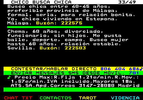 709.33. CHICO BUSCA CHICA 33 49. Busco chica entre 40-45 años, preferible provincia de Málaga, formal, seria, para relación bonita. Yo, chico viviendo en Estepona. Málaga. Buzón: 222575. Chema, 60 años, divorciado, funcionario, sin hijos. Me gusta baile, deporte, campo. Busco mujer hasta 60 años, relación estable. Sevilla. Buzón: 222503. CONTESTAR HABLAR DIRECTO. 806 404 686♪. ENVIAR MENSAJES SMS DESDE MOVIL. 701. ♪. Precio Max:R.Fija 1,21e min.R.Mov.: 1,57e min.IVA incluido.Mayores 18a. ATS.SA.Apd.Correos 3147-28080 Madrid.