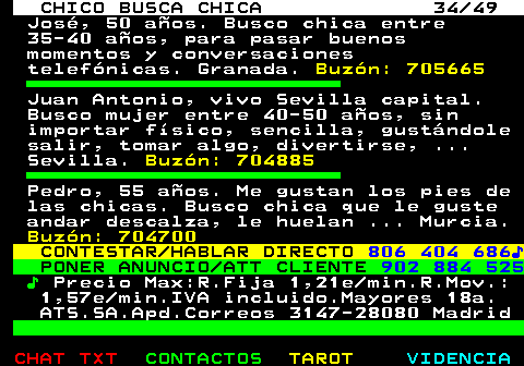 709.34. CHICO BUSCA CHICA 34 49. José, 50 años. Busco chica entre 35-40 años, para pasar buenos momentos y conversaciones telefónicas. Granada. Buzón: 705665. Juan Antonio, vivo Sevilla capital. Busco mujer entre 40-50 años, sin importar físico, sencilla, gustándole salir, tomar algo, divertirse, . Sevilla. Buzón: 704885. Pedro, 55 años. Me gustan los pies de las chicas. Busco chica que le guste andar descalza, le huelan . Murcia. Buzón: 704700. CONTESTAR HABLAR DIRECTO. 806 404 686♪. PONER ANUNCIO ATT CLIENTE. 902 884 525. ♪. Precio Max:R.Fija 1,21e min.R.Mov.: 1,57e min.IVA incluido.Mayores 18a. ATS.SA.Apd.Correos 3147-28080 Madrid.