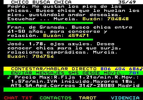 709.35. CHICO BUSCA CHICA 35 49. Pedro. Me gustan los pies de las chicas. Busco chica que le huelan los pies, gustándole andar descalza. Escuchar . Murcia. Buzón: 704848. Fran, de Granada. Busco chica entre 41-50 años, para conocerse y relación. Buzón: 459471. José, 1,78, ojos azules. Deseo conocer chica para lo que surja, relaciones esporádicas. Murcia. Buzón: 704754. CONTESTAR HABLAR DIRECTO. 806 404 686♪. ENVIAR MENSAJES SMS DESDE MOVIL. 701. ♪. Precio Max:R.Fija 1,21e min.R.Mov.: 1,57e min.IVA incluido.Mayores 18a. ATS.SA.Apd.Correos 3147-28080 Madrid.