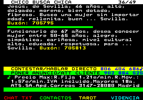 709.36. CHICO BUSCA CHICA 36 49. Jesús, de Sevilla, 46 años, alto, delgado, moreno, bien dotado, fibroso. Busco una mujer sin importar edad, rellenita, buen . Sevilla. Buzón: 705795. Funcionario de 67 años, desea conocer mujer entre 50-65 años, alegre, simpática, cariñosa, nivel cultural alto, educada, respetuosa, para . Sevilla. Buzón: 705813. CONTESTAR HABLAR DIRECTO. 806 404 686♪. PONER ANUNCIO ATT CLIENTE. 902 884 525. ♪. Precio Max:R.Fija 1,21e min.R.Mov.: 1,57e min.IVA incluido.Mayores 18a. ATS.SA.Apd.Correos 3147-28080 Madrid.