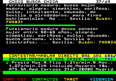 709.37. CHICO BUSCA CHICA 37 49. Ferroviario maduro, busca mujer madura, alegre, simpática, cariñosa, culta, inteligente, educada, de Sevilla o alrededores, para fines matrimoniales. No . Sevilla. Buzón: 705831. Funcionario maduro desea conocer mujer entre 50-65 años, alegre, simpática, cariñosa, culta, educada, buena persona, viva Sevilla o limítrofes, . Sevilla. Buzón: 705824. CONTESTAR HABLAR DIRECTO. 806 404 686♪. ENVIAR MENSAJES SMS DESDE MOVIL. 701. ♪. Precio Max:R.Fija 1,21e min.R.Mov.: 1,57e min.IVA incluido.Mayores 18a. ATS.SA.Apd.Correos 3147-28080 Madrid.