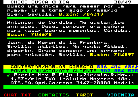 709.38. CHICO BUSCA CHICA 38 49. Busco una chica para pasear por la playa, ir a tomar algo y pasarlo bien. Sevilla. Buzón: 704319. Antonio, de Córdoba. Me gustan los animales. Deseo conocer una señora para pasar buenos momentos. Córdoba. Buzón: 704678. Juan, de Morón de la Frontera, Sevilla, atlético. Me gusta fútbol, deporte. Deseo conocer una persona para relación. Sevilla. Buzón: 704897. CONTESTAR HABLAR DIRECTO. 806 404 686♪. PONER ANUNCIO ATT CLIENTE. 902 884 525. ♪. Precio Max:R.Fija 1,21e min.R.Mov.: 1,57e min.IVA incluido.Mayores 18a. ATS.SA.Apd.Correos 3147-28080 Madrid.
