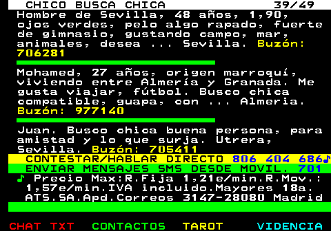 709.39. CHICO BUSCA CHICA 39 49. Hombre de Sevilla, 48 años, 1,90, ojos verdes, pelo algo rapado, fuerte de gimnasio, gustando campo, mar, animales, desea . Sevilla. Buzón: 706281. Mohamed, 27 años, origen marroquí, viviendo entre Almería y Granada. Me gusta viajar, fútbol. Busco chica compatible, guapa, con . Almeria. Buzón: 977140. Juan. Busco chica buena persona, para amistad y lo que surja. Utrera, Sevilla. Buzón: 705411. CONTESTAR HABLAR DIRECTO. 806 404 686♪. ENVIAR MENSAJES SMS DESDE MOVIL. 701. ♪. Precio Max:R.Fija 1,21e min.R.Mov.: 1,57e min.IVA incluido.Mayores 18a. ATS.SA.Apd.Correos 3147-28080 Madrid.