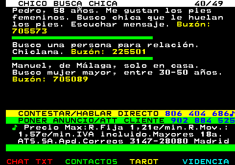 709.40. CHICO BUSCA CHICA 40 49. Pedro, 58 años. Me gustan los pies femeninos. Busco chica que le huelan los pies. Escuchar mensaje. Buzón: 705573. Busco una persona para relación. Chiclana. Buzón: 225501. Manuel, de Málaga, solo en casa. Busco mujer mayor, entre 30-50 años. Buzón: 705089. CONTESTAR HABLAR DIRECTO. 806 404 686♪. PONER ANUNCIO ATT CLIENTE. 902 884 525. ♪. Precio Max:R.Fija 1,21e min.R.Mov.: 1,57e min.IVA incluido.Mayores 18a. ATS.SA.Apd.Correos 3147-28080 Madrid.