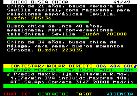709.41. CHICO BUSCA CHICA 41 49. Chico de 26 años, bsuca persona en Sevilla capital, zona Macarena, para relaciones esporádicas. Sevilla. Buzón: 705136. Busco chica de unos 40 años, apasionada, para conversaciones telefónicas. Sevilla. Buzón: 705888. Chico de 34 años, busca chica de Málaga, para pasar buenos momentos. Córdoba. Buzón: 223835. CONTESTAR HABLAR DIRECTO. 806 404 686♪. ENVIAR MENSAJES SMS DESDE MOVIL. 701. ♪. Precio Max:R.Fija 1,21e min.R.Mov.: 1,57e min.IVA incluido.Mayores 18a. ATS.SA.Apd.Correos 3147-28080 Madrid.