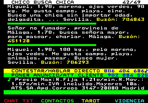 709.42. CHICO BUSCA CHICA 42 49. Miguel, 1,90, moreno, ojos verdes, 90 kg. Me gusta campo, playa, cine. Busco una chica sin importar edad, delgadita, . Sevilla. Buzón: 704843. Señor no fumador, provincia de Málaga, 1,70, busca señora mayor, para pasear, charlar. Málaga. Buzón: 451128. Miguel, 1,90, 100 kg., pelo moreno, ojos vedes. Me gusta campo, playa, animales, pasear. Busco mujer. Sevilla. Buzón: 706293. CONTESTAR HABLAR DIRECTO. 806 404 686♪. PONER ANUNCIO ATT CLIENTE. 902 884 525. ♪. Precio Max:R.Fija 1,21e min.R.Mov.: 1,57e min.IVA incluido.Mayores 18a. ATS.SA.Apd.Correos 3147-28080 Madrid.