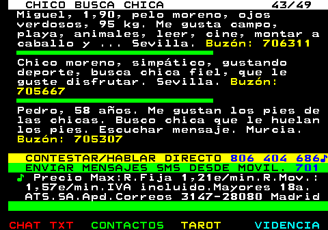 709.43. CHICO BUSCA CHICA 43 49. Miguel, 1,90, pelo moreno, ojos verdosos, 95 kg. Me gusta campo, playa, animales, leer, cine, montar a caballo y . Sevilla. Buzón: 706311. Chico moreno, simpático, gustando deporte, busca chica fiel, que le guste disfrutar. Sevilla. Buzón: 705667. Pedro, 58 años. Me gustan los pies de las chicas. Busco chica que le huelan los pies. Escuchar mensaje. Murcia. Buzón: 705307. CONTESTAR HABLAR DIRECTO. 806 404 686♪. ENVIAR MENSAJES SMS DESDE MOVIL. 701. ♪. Precio Max:R.Fija 1,21e min.R.Mov.: 1,57e min.IVA incluido.Mayores 18a. ATS.SA.Apd.Correos 3147-28080 Madrid.