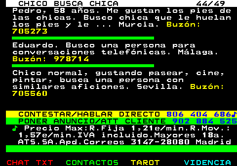 709.44. CHICO BUSCA CHICA 44 49. Pedro, 58 años. Me gustan los pies de las chicas. Busco chica que le huelan los pies y le . Murcia. Buzón: 705273. Eduardo. Busco una persona para conversaciones telefónicas. Málaga. Buzón: 978714. Chico normal, gustando pasear, cine, pintar, busca una persona con similares aficiones. Sevilla. Buzón: 705560. CONTESTAR HABLAR DIRECTO. 806 404 686♪. PONER ANUNCIO ATT CLIENTE. 902 884 525. ♪. Precio Max:R.Fija 1,21e min.R.Mov.: 1,57e min.IVA incluido.Mayores 18a. ATS.SA.Apd.Correos 3147-28080 Madrid.