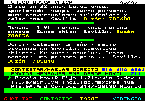 709.45. CHICO BUSCA CHICA 45 49. Chico de 42 años busca chica apasionada, guapa, buena persona, para conversaciones telefónicas y relaciones. Sevilla. Buzón: 705400. Miguel, 1,90, moreno, pelo moreno canoso. Busco chica. Sevilla. Buzón: 706036. Jordi, catalán, un año y medio viviendo en Sevilla, simpático, abierto. Me gusta charlar. Deseo conocer una persona para . Sevilla. Buzón: 705010. CONTESTAR HABLAR DIRECTO. 806 404 686♪. ENVIAR MENSAJES SMS DESDE MOVIL. 701. ♪. Precio Max:R.Fija 1,21e min.R.Mov.: 1,57e min.IVA incluido.Mayores 18a. ATS.SA.Apd.Correos 3147-28080 Madrid.