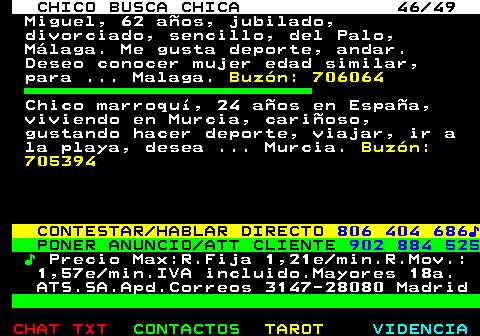 709.46. CHICO BUSCA CHICA 46 49. Miguel, 62 años, jubilado, divorciado, sencillo, del Palo, Málaga. Me gusta deporte, andar. Deseo conocer mujer edad similar, para . Malaga. Buzón: 706064. Chico marroquí, 24 años en España, viviendo en Murcia, cariñoso, gustando hacer deporte, viajar, ir a la playa, desea . Murcia. Buzón: 705394. CONTESTAR HABLAR DIRECTO. 806 404 686♪. PONER ANUNCIO ATT CLIENTE. 902 884 525. ♪. Precio Max:R.Fija 1,21e min.R.Mov.: 1,57e min.IVA incluido.Mayores 18a. ATS.SA.Apd.Correos 3147-28080 Madrid.