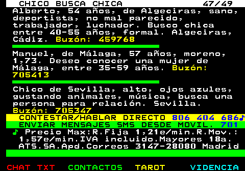 709.47. CHICO BUSCA CHICA 47 49. Alberto, 54 años, de Algeciras, sano, deportista, no mal parecido, trabajador, luchador. Busco chica entre 40-55 años, formal. Algeciras, Cádiz. Buzón: 459768. Manuel, de Málaga, 57 años, moreno, 1,73. Deseo conocer una mujer de Málaga, entre 35-59 años. Buzón: 705413. Chico de Sevilla, alto, ojos azules, gustando animales, música, busca una persona para relación. Sevilla. Buzón: 705347. CONTESTAR HABLAR DIRECTO. 806 404 686♪. ENVIAR MENSAJES SMS DESDE MOVIL. 701. ♪. Precio Max:R.Fija 1,21e min.R.Mov.: 1,57e min.IVA incluido.Mayores 18a. ATS.SA.Apd.Correos 3147-28080 Madrid.