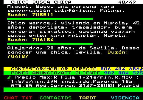 709.48. CHICO BUSCA CHICA 48 49. Miguel. Busco una persona para conversación telefónicas. Málaga. Buzón: 705511. Chico marroquí viviendo en Murcia, 45 años, deportista, trabajador, buena persona, simpático, gustando viajar, busca chica para relación. Murcia. Buzón: 706184. Alejandro, 20 años, de Sevilla. Deseo conocer una chica. Sevilla. Buzón: 704187. CONTESTAR HABLAR DIRECTO. 806 404 686♪. PONER ANUNCIO ATT CLIENTE. 902 884 525. ♪. Precio Max:R.Fija 1,21e min.R.Mov.: 1,57e min.IVA incluido.Mayores 18a. ATS.SA.Apd.Correos 3147-28080 Madrid.